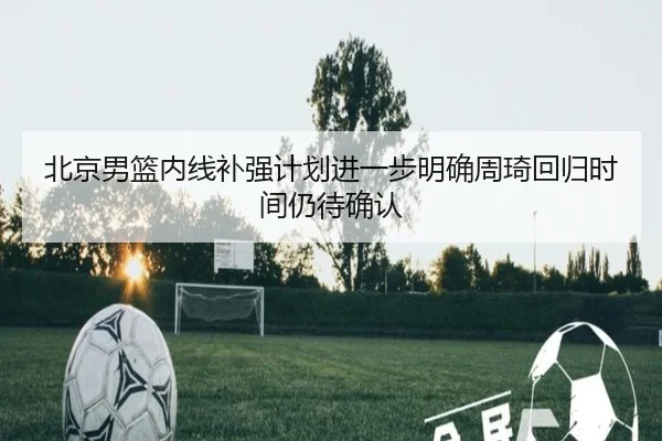 北京男篮内线补强计划进一步明确周琦回归时间仍待确认